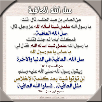 عن العباس بن عبد المطلب قال قلت يا رسول الله علمني شيئا أسأله الله عز و جل قال سل الله العافية فمكثت أياما ثم جئت فقلت يا رسول الله علمني شيئا أسأله الله فقال لي يا عباس يا عم رسول الله سل الله العافية في الدنيا والآخرة