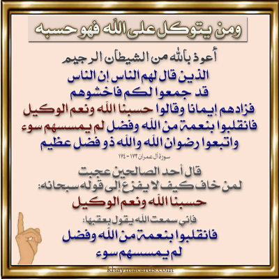 الَّذِينَ قَالَ لَهُمُ النَّاسُ إِنَّ النَّاسَ قَدْ جَمَعُوا لَكُمْ فَاخْشَوْهُمْ فَزَادَهُمْ إِيمَانًا وَقَالُوا حَسْبُنَا اللَّهُ وَنِعْمَ الْوَكِيلُ (173)فَانْقَلَبُوا بِنِعْمَةٍ مِنَ اللَّهِ وَفَضْلٍ لَمْ يَمْسَسْهُمْ سُوءٌ وَاتَّبَعُوا رِضْوَانَ اللَّهِ وَاللَّهُ ذُو فَضْلٍ عَظِيمٍ (174) إِنَّمَا ذَلِكُمُ الشَّيْطَانُ يُخَوِّفُ أَوْلِيَاءَهُ فَلَا تَخَافُوهُمْ وَخَافُونِ إِنْ كُنْتُمْ مُؤْمِنِينَ (175) آل عمران 