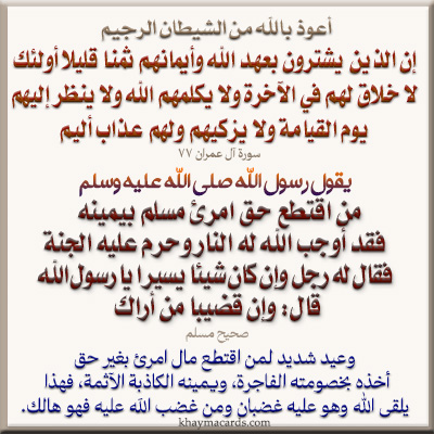 مَنِ اقْتَطَعَ حَقَّ امرئٍ مُسْلِمٍ بِيَمِينِهِ، فَقَدْ أَوْجَبَ الله لَهُ النَّارَ، وَحَرَّمَ عَلَيْهِ الْجَنَّةَ" فَقَالَ لَهُ رَجُلٌ: وَإِنْ كَانَ شَيْئا يَسِيراً، يَا رَسُولَ اللّهِ؟ قَالَ: "وَإِنْ قَضِيبا مِنْ أَرَاكٍ". رواه مسلم.